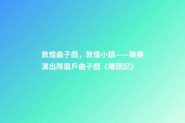 敦煌曲子戲，敦煌小鎮——樂樂演出隊眉戶曲子戲《墻頭記》-第1張-觀點-玄機派