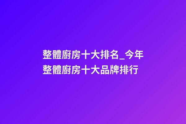 整體廚房十大排名_今年整體廚房十大品牌排行-第1張-商標(biāo)起名-玄機(jī)派