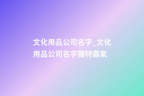 文化用品公司名字_文化用品公司名字獨特霸氣