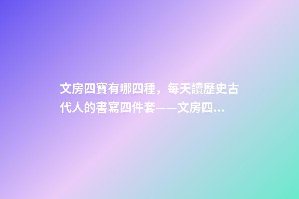 文房四寶有哪四種，每天讀歷史古代人的書寫四件套——文房四寶-第1張-觀點-玄機派