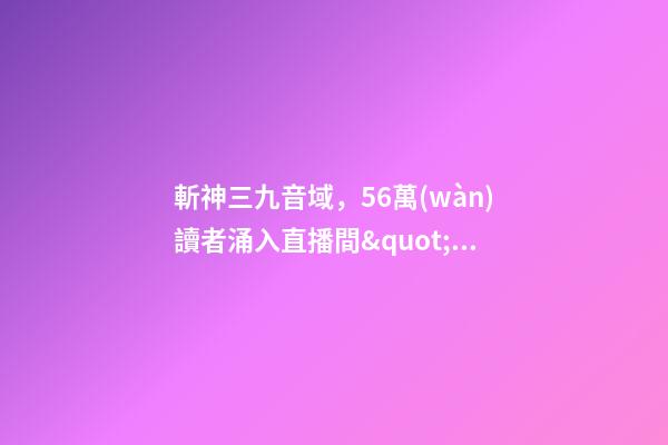 斬神三九音域，56萬(wàn)讀者涌入直播間&quot;催更&quot;番茄小說(shuō)作者-第1張-觀點(diǎn)-玄機(jī)派