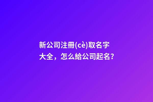 新公司注冊(cè)取名字大全，怎么給公司起名？