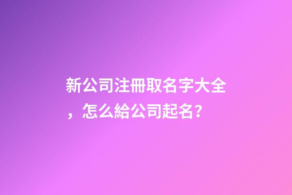 新公司注冊取名字大全，怎么給公司起名？