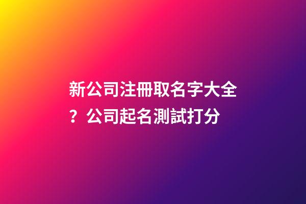 新公司注冊取名字大全？公司起名測試打分
