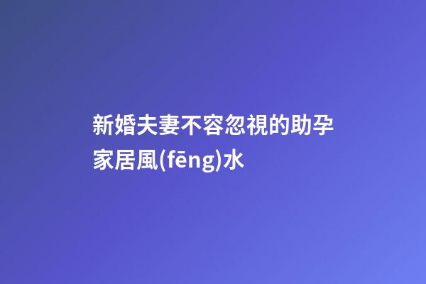 新婚夫妻不容忽視的助孕家居風(fēng)水