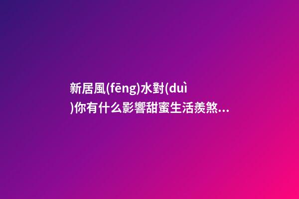 新居風(fēng)水對(duì)你有什么影響甜蜜生活羨煞旁人，但不要忽視家居裝修風(fēng)