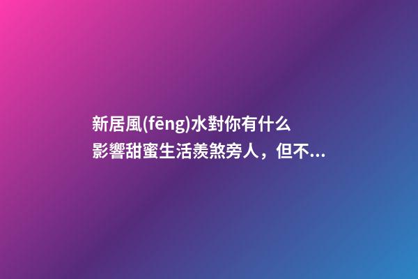 新居風(fēng)水對你有什么影響甜蜜生活羨煞旁人，但不要忽視家居裝修風(fēng)