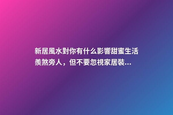 新居風水對你有什么影響甜蜜生活羨煞旁人，但不要忽視家居裝修風