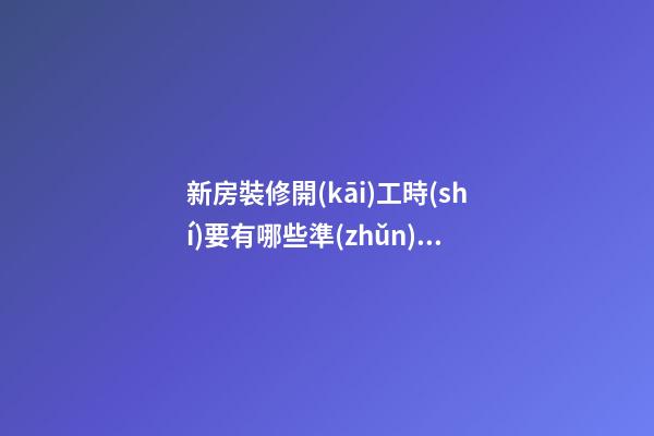 新房裝修開(kāi)工時(shí)要有哪些準(zhǔn)備工作？裝修房子開(kāi)工時(shí)的風(fēng)水（裝修新房開(kāi)工需要提前準(zhǔn)備什么東西風(fēng)水）