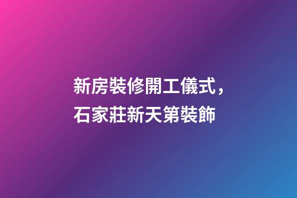 新房裝修開工儀式，石家莊新天第裝飾-第1張-觀點-玄機派