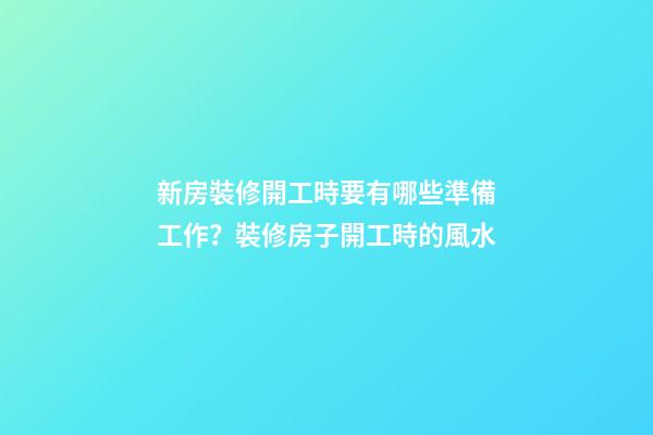 新房裝修開工時要有哪些準備工作？裝修房子開工時的風水