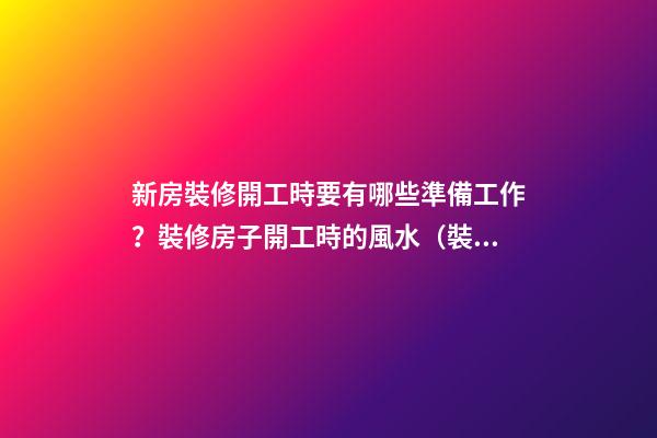 新房裝修開工時要有哪些準備工作？裝修房子開工時的風水（裝修新房開工需要提前準備什么東西風水）