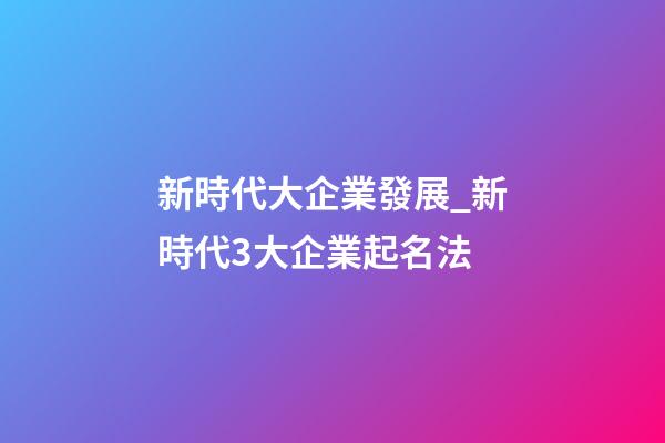 新時代大企業發展_新時代3大企業起名法-第1張-公司起名-玄機派