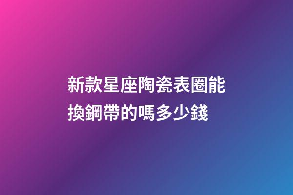 新款星座陶瓷表圈能換鋼帶的嗎多少錢-第1張-星座運勢-玄機派