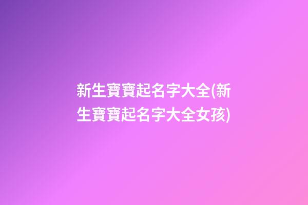 新生寶寶起名字大全(新生寶寶起名字大全女孩)