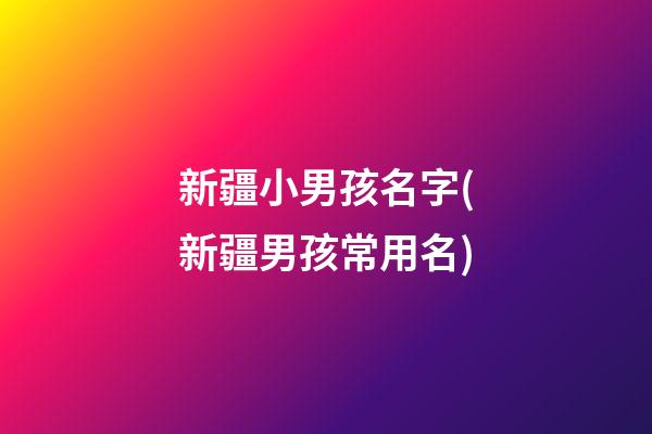 新疆小男孩名字(新疆男孩常用名)