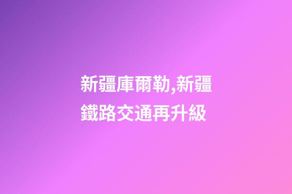 新疆庫爾勒,新疆鐵路交通再升級-第1張-觀點-玄機派