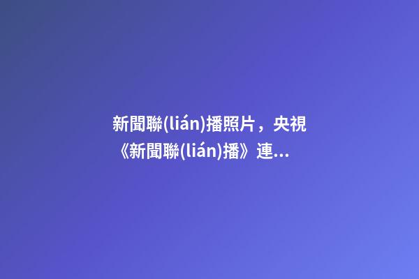 新聞聯(lián)播照片，央視《新聞聯(lián)播》連續(xù)三天超長口播-第1張-觀點-玄機派
