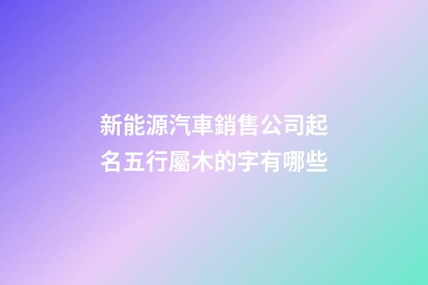 新能源汽車銷售公司起名五行屬木的字有哪些-第1張-公司起名-玄機派