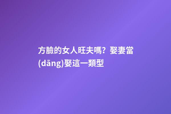 方臉的女人旺夫嗎？娶妻當(dāng)娶這一類型