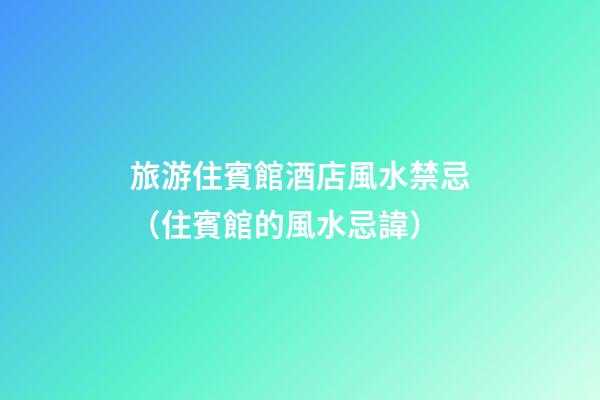 旅游住賓館酒店風水禁忌（住賓館的風水忌諱）