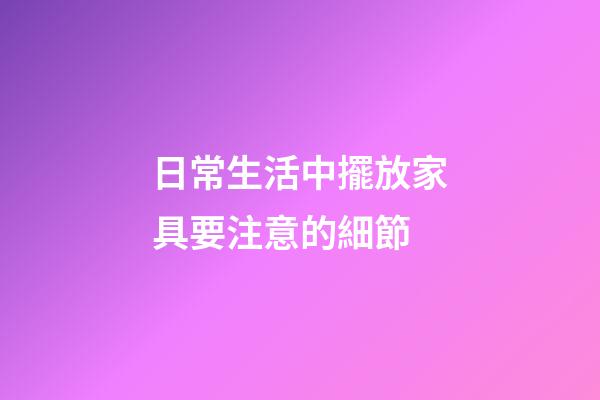 日常生活中擺放家具要注意的細節