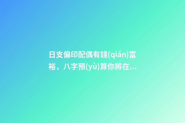 日支偏印配偶有錢(qián)富裕，八字預(yù)算你將在明年春暖花開(kāi)時(shí)配姻緣-第1張-觀點(diǎn)-玄機(jī)派