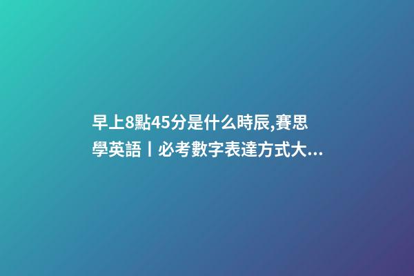 早上8點45分是什么時辰,賽思學英語丨必考數字表達方式大全-第1張-觀點-玄機派