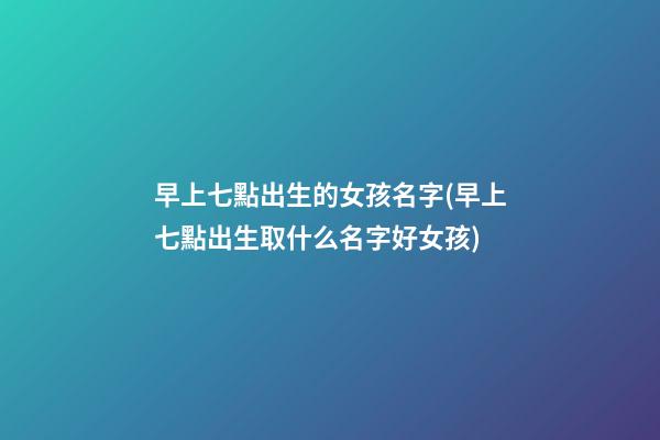 早上七點出生的女孩名字(早上七點出生取什么名字好女孩)