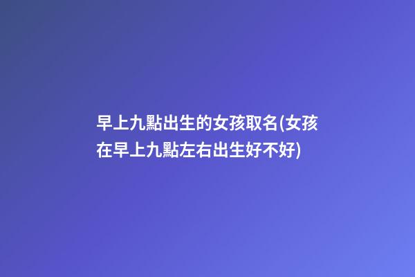 早上九點出生的女孩取名(女孩在早上九點左右出生好不好)