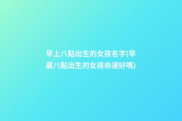 早上八點出生的女孩名字(早晨八點出生的女孩命運好嗎)