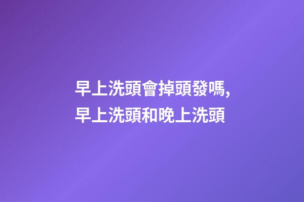 早上洗頭會掉頭發嗎,早上洗頭和晚上洗頭-第1張-觀點-玄機派