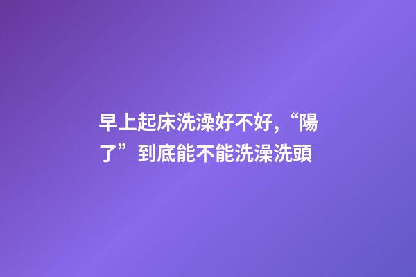 早上起床洗澡好不好,“陽了”到底能不能洗澡洗頭-第1張-觀點-玄機派