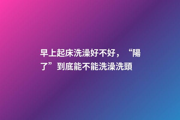 早上起床洗澡好不好，“陽了”到底能不能洗澡洗頭-第1張-觀點-玄機派