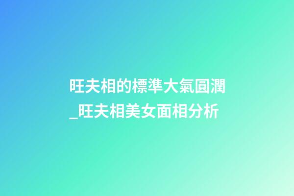 旺夫相的標準大氣圓潤_旺夫相美女面相分析