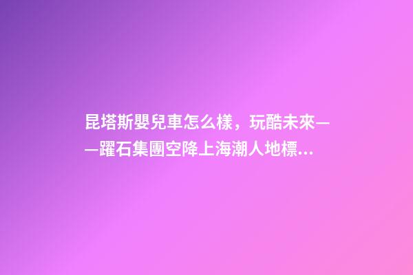 昆塔斯嬰兒車怎么樣，玩酷未來——躍石集團空降上海潮人地標上生新所-第1張-觀點-玄機派