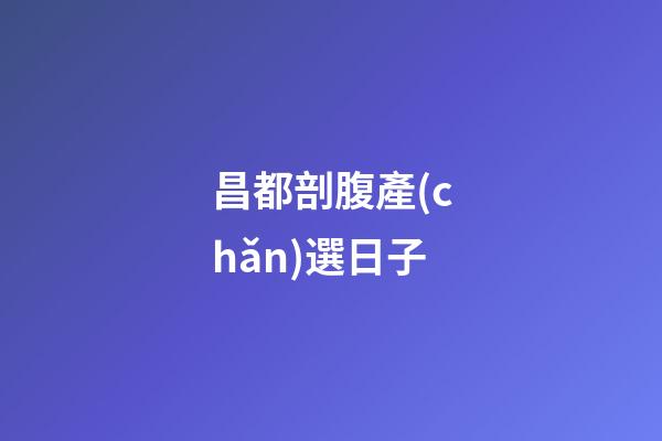 昌都剖腹產(chǎn)選日子