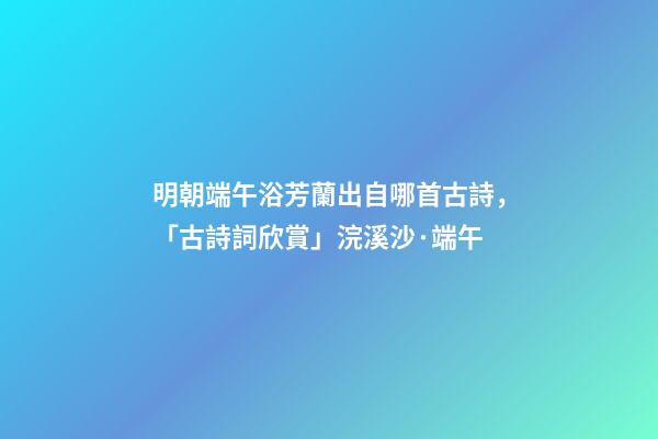 明朝端午浴芳蘭出自哪首古詩，「古詩詞欣賞」浣溪沙·端午