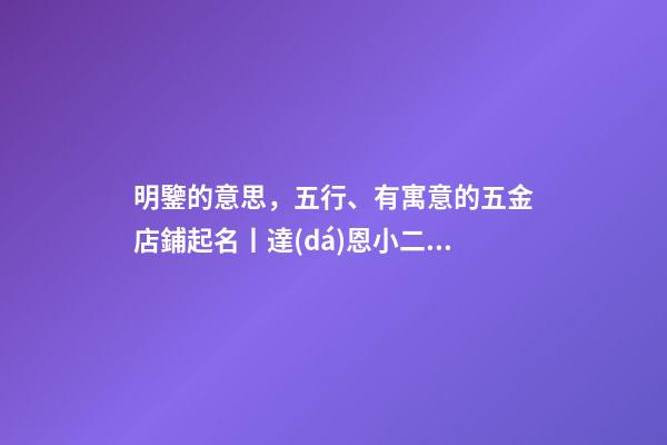 明鑒的意思，五行、有寓意的五金店鋪起名丨達(dá)恩小二丨起名大全-第1張-觀點(diǎn)-玄機(jī)派