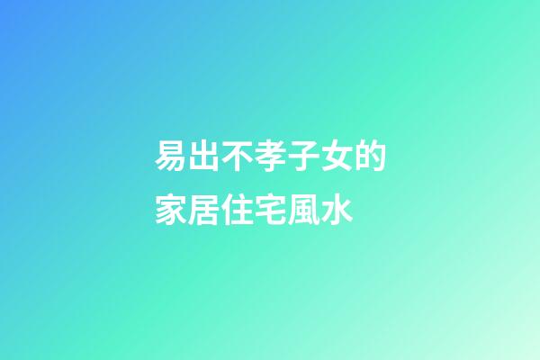 易出不孝子女的家居住宅風水