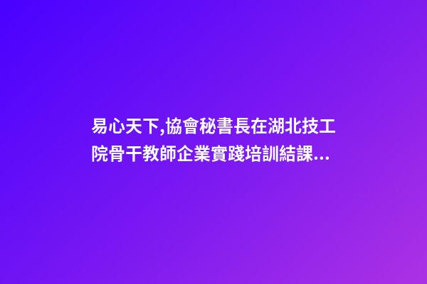 易心天下,協會秘書長在湖北技工院骨干教師企業實踐培訓結課儀式上的致辭-第1張-觀點-玄機派