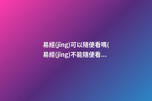 易經(jīng)可以隨便看嗎(易經(jīng)不能隨便看嗎)