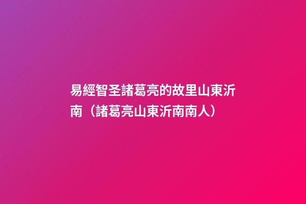 易經智圣諸葛亮的故里山東沂南（諸葛亮山東沂南南人）