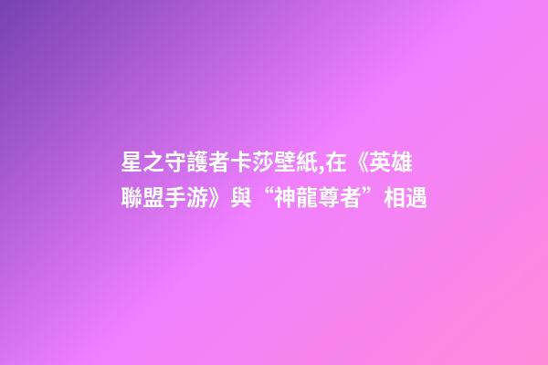 星之守護者卡莎壁紙,在《英雄聯盟手游》與“神龍尊者”相遇-第1張-觀點-玄機派