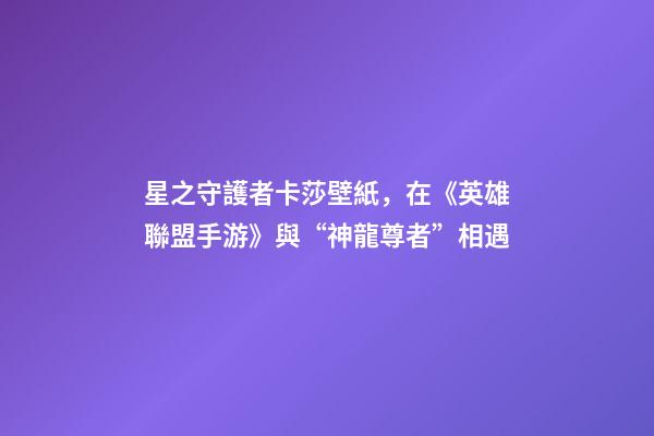 星之守護者卡莎壁紙，在《英雄聯盟手游》與“神龍尊者”相遇-第1張-觀點-玄機派