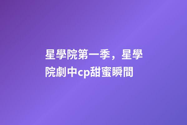 星學院第一季，星學院劇中cp甜蜜瞬間-第1張-觀點-玄機派