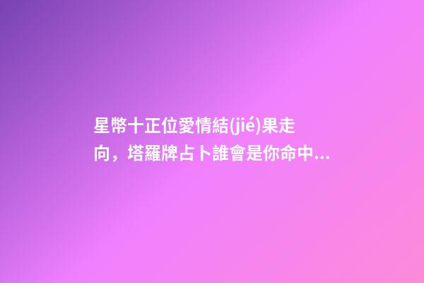 星幣十正位愛情結(jié)果走向，塔羅牌占卜誰會是你命中注定的緣分-第1張-觀點-玄機派