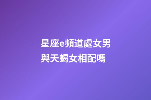 星座e頻道處女男與天蝎女相配嗎-第1張-星座運勢-玄機派