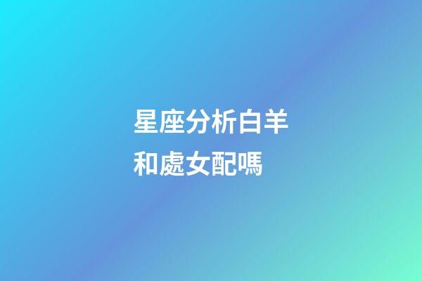 星座分析白羊和處女配嗎-第1張-星座運勢-玄機派