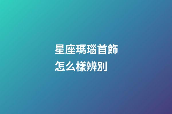星座瑪瑙首飾怎么樣辨別-第1張-星座運勢-玄機派